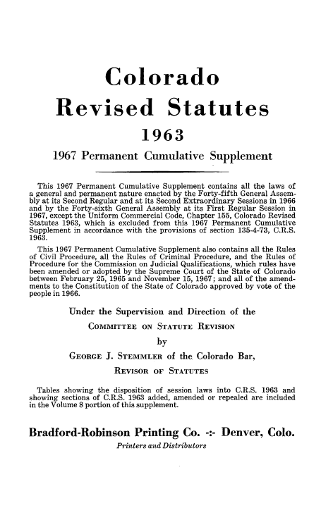 handle is hein.sstatutes/colorsiii0010 and id is 1 raw text is: 








                  Colorado


      Revised Statutes


                          1963

      1967  Permanent Cumulative Supplement


  This 1967 Permanent Cumulative Supplement contains all the laws of
a general and permanent nature enacted by the Forty-fifth General Assem-
bly at its Second Regular and at its Second Extraordinary Sessions in 1966
and by the Forty-sixth General Assembly at its First Regular Session in
1967, except the Uniform Commercial Code, Chapter 155, Colorado Revised
Statutes 1963, which is excluded from this 1967 Permanent Cumulative
Supplement in accordance with the provisions of section 135-4-73, C.R.S.
1963.
  This 1967 Permanent Cumulative Supplement also contains all the Rules
of Civil Procedure, all the Rules of Criminal Procedure, and the Rules of
Procedure for the Commission on Judicial Qualifications, which rules have
been amended or adopted by the Supreme Court of the State of Colorado
between February 25, 1965 and November 15, 1967; and all of the amend-
ments to the Constitution of the State of Colorado approved by vote of the
people in 1966.

         Under  the Supervision and Direction of the

              COMMITTEE   ON STATUTE   REVISION

                             by
         GEORGE   J. STEMMLER   of the Colorado Bar,

                    REVISOR  OF STATUTES

  Tables showing the disposition of session laws into C.R.S. 1963 and
showing sections of C.R.S. 1963 added, amended or repealed are included
in the Volume 8 portion of this supplement.


Bradford-Robinson Printing Co. -:- Denver, Colo.
                    Printers and Distributors


