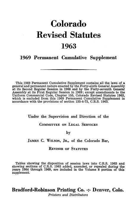 handle is hein.sstatutes/colorsiii0011 and id is 1 raw text is: 





                Colorado


         Revised Statutes


                      1963


1969   Permanent Cumulative Supplement


  This 1969 Permanent Cumulative Supplement contains all the laws of a
general and permanent nature enacted by the Forty-sixth General Assembly
at its Second Regular Session in 1968 and by the Forty-seventh General
Assembly at its First Regular Session in 1969; except amendments to the
Uniform Commercial Code, Chapter 155, Colorado Revised Statutes 1963,
which is excluded from this 1969 Permanent Cumulative Supplement in
accordance with the provisions of section 135-4-73, C.R.S. 1963.



         Under  the Supervision and Direction of the

               COMMITTEE   ON LEGAL  SERVICES

                             by

        JAMES  C. WILSON,  JR., of the Colorado Bar,

                    REVISOR OF  STATUTES



  Tables showing the disposition of session laws into C.R.S. 1963 and
showing sections of C.R.S. 1963 added, amended, or repealed during the
years 1964 through 1969, are included in the Volume 8 portion of this
supplement.




Bradford-Robinson Printing Co. -:- Denver, Colo.
                   Printers and Distributors


