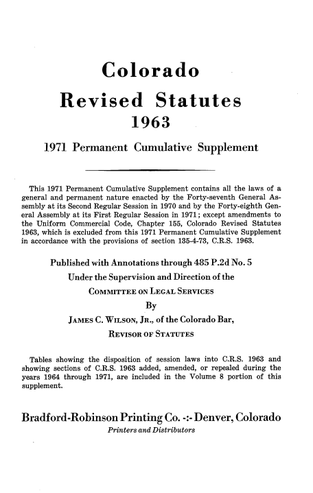 handle is hein.sstatutes/colorsiii0012 and id is 1 raw text is: 







                  Colorado


         Revised Statutes

                         1963


     1971   Permanent Cumulative Supplement




  This 1971 Permanent Cumulative Supplement contains all the laws of a
general and permanent nature enacted by the Forty-seventh General As-
sembly at its Second Regular Session in 1970 and by the Forty-eighth Gen-
eral Assembly at its First Regular Session in 1971; except amendments to
the Uniform Commercial Code, Chapter 155, Colorado Revised Statutes
1963, which is excluded from this 1971 Permanent Cumulative Supplement
in accordance with the provisions of section 135-4-73, C.R.S. 1963.

       Published with Annotations through 485 P.2d No. 5

           Under the Supervision and Direction of the
               COMMITTEE   ON LEGAL SERVICES
                            By

           JAMES C. WILSON, JR., of the Colorado Bar,

                    REVISOR OF STATUTES


  Tables showing the disposition of session laws into C.R.S. 1963 and
showing sections of C.R.S. 1963 added, amended, or repealed during the
years 1964 through 1971, are included in the Volume 8 portion of this
supplement.



Bradford-Robinson Printing Co. -:- Denver, Colorado
                    Printers and Distributors


