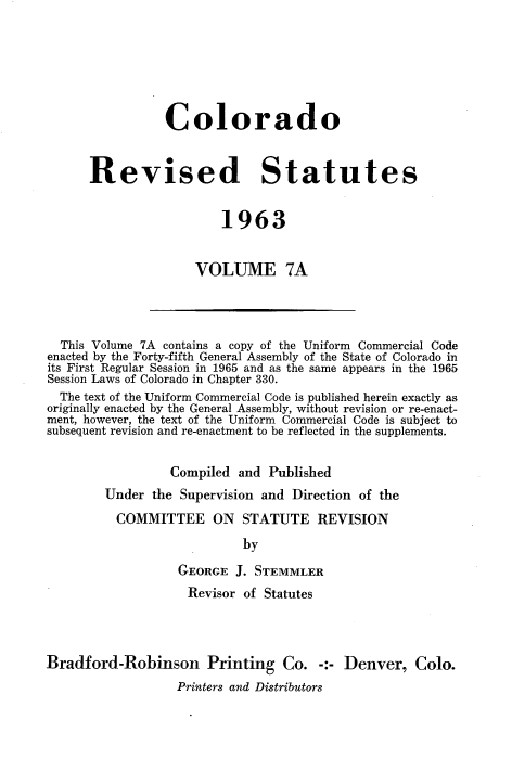 handle is hein.sstatutes/colorsiii7000 and id is 1 raw text is: 






           Colorado


Revised Statutes


                  1963


               VOLUME 7A


  This Volume 7A contains a copy of the Uniform Commercial Code
enacted by the Forty-fifth General Assembly of the State of Colorado in
its First Regular Session in 1965 and as the same appears in the 1965
Session Laws of Colorado in Chapter 330.
  The text of the Uniform Commercial Code is published herein exactly as
originally enacted by the General Assembly, without revision or re-enact-
ment, however, the text of the Uniform Commercial Code is subject to
subsequent revision and re-enactment to be reflected in the supplements.


                 Compiled  and Published
        Under  the Supervision and Direction of the
          COMMITTEE ON STATUTE REVISION
                           by

                  GEORGE  J. STEMMLER
                    Revisor of Statutes



Bradford-Robinson Printing Co. -:- Denver, Colo.
                  Printers and Distributors


