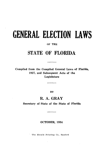 handle is hein.sstatutes/gelsf0001 and id is 1 raw text is: 










GENERAL ELECTION LAWS

                   OF THE


        STATE OF FLORIDA


Compiled from the Compiled General Laws of Florida,
        1927, and Subsequent Acts of the
                Legislature




                   BY

              R. A. GRAY


Secretary of State of the State of Florida





          OCTOBER, 1934


The Herald Printing Co., Sanford


