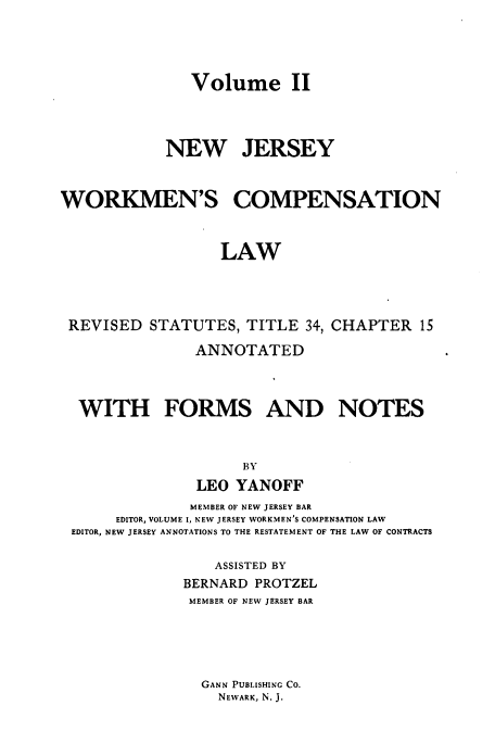 handle is hein.sstatutes/njwclr0002 and id is 1 raw text is: 




Volume II


            NEW JERSEY



WORKMEN'S COMPENSATION



                  LAW




 REVISED  STATUTES,  TITLE  34, CHAPTER  15

                ANNOTATED



  WITH FORMS AND NOTES



                     BY
                LEO YANOFF
                MEMBER OF NEW JERSEY BAR
      EDITOR, VOLUME I, NEW JERSEY WORKMEN'S COMPENSATION LAW
 EDITOR, NEW JERSEY ANNOTATIONS TO THE RESTATEMENT OF THE LAW OF CONTRACTS

                  ASSISTED BY
              BERNARD PROTZEL
              MEMBER OF NEW JERSEY BAR





                GANN PUBLISHING CO.
                  NEWARK, N. J.


