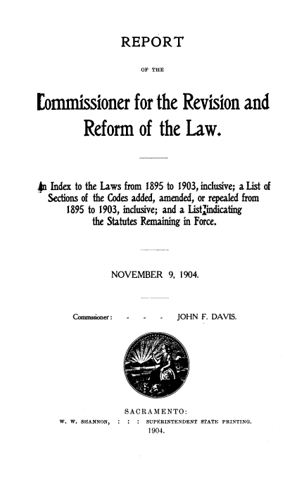 handle is hein.sstatutes/rcrrli0001 and id is 1 raw text is: REPORT
OF THE
[ommissioner for the Revision and
Reform of the Law.
.4 Index to the Laws from 1895 to 1903, inclusive; a List of
Sections of the Codes added, amended, or repealed from
1895 to 1903, inclusive; and a List indicating
the Statutes Remaining in Force.
NOVEMBER 9, 1904.

Commssioner:

-   -   -   JOHN F. DAVIS.

SACRAMENTO:
W. W. SHANNON,          SUPERINTENDENT STATE PRINTING.
1904.


