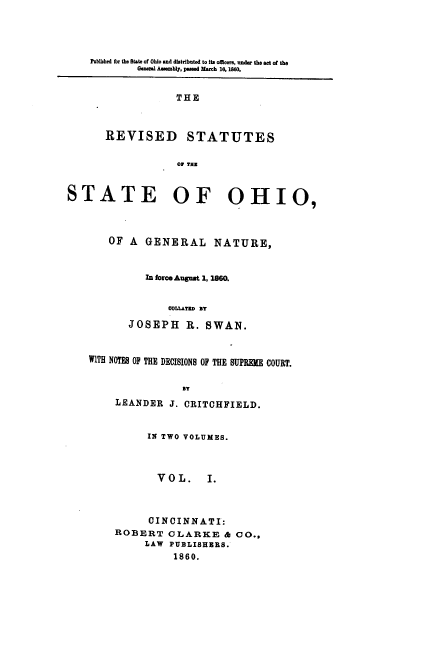 handle is hein.sstatutes/rsosnsc0001 and id is 1 raw text is: Pobtshed for the State of Ohio and distributed to its ofmcers, under the act of the
Genr Assembly, passed March 16, 1860.

THE
REVISED STATUTES
O/ THE

STATE OF OHIO,
OF A GENERAL NATURE,
In force August 1, 1860.
COLLATeD sT
JOSEPH R. SWAN.
WITH NOTES OF THE DECISIONS OF THE SUPREME COURT.
BT
LEANDER J. CRITCHFIELD.

IN TWO VOLUMES.
VOL.    I.
CINCINNATI:
ROBERT CLARKE & CO.,
LAW PUBLISHERS.
1860.


