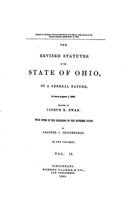 handle is hein.sstatutes/rsosnsc0002 and id is 1 raw text is: Pobtshed for the State of Ohio and distributed to its ofmcers, under the act of the
Genr Assembly, passed March 16, 1800.
THE
REVISED STATUTES
Or THE
STATE OF OHIO,
OF A GENERAL NATURE,
In forceAugut 1, 1860.
COLLATeD BT
JOSEPH R. SWAN.
WITH NOTES OF THE DECISIONS OF THE SUPREME COURT.
BT
LEANDER J. CRITCHFIELD.
IN TWO VOLUMES.
V O L.   II.
CINCINNATI:
ROBERT CLARKE & CO.,
LAW PUBLISHERS.
1860.


