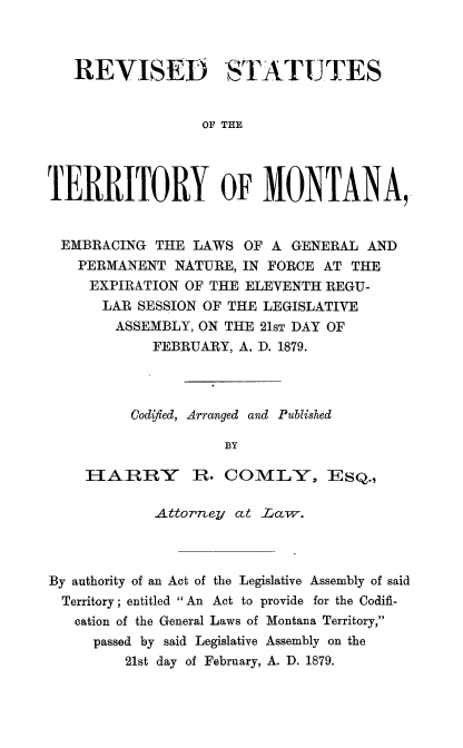 handle is hein.sstatutes/rvsttetymt0001 and id is 1 raw text is: REVISED STATUTES
OF THE
TERRITORY OF MONTANA,
EMBRACING THE LAWS OF A GENERAL AND
PERMANENT NATURE, IN FORCE AT THE
EXPIRATION OF THE ELEVENTH REGU-
LAR SESSION OF THE LEGISLATIVE
ASSEMBLY, ON THE 21ST DAY OF
FEBRUARY, A. D. 1879.
Codified, Arranged and Published
BY
FIAIIRRY     R. COMLY, ESQ.,
.Attorney at Law .
By authority of an Act of the Legislative Assembly of said
Territory; entitled An Act to provide for the Codifi-
cation of the General Laws of Montana Territory,
passed by said Legislative Assembly on the
21st day of February, A. D. 1879.


