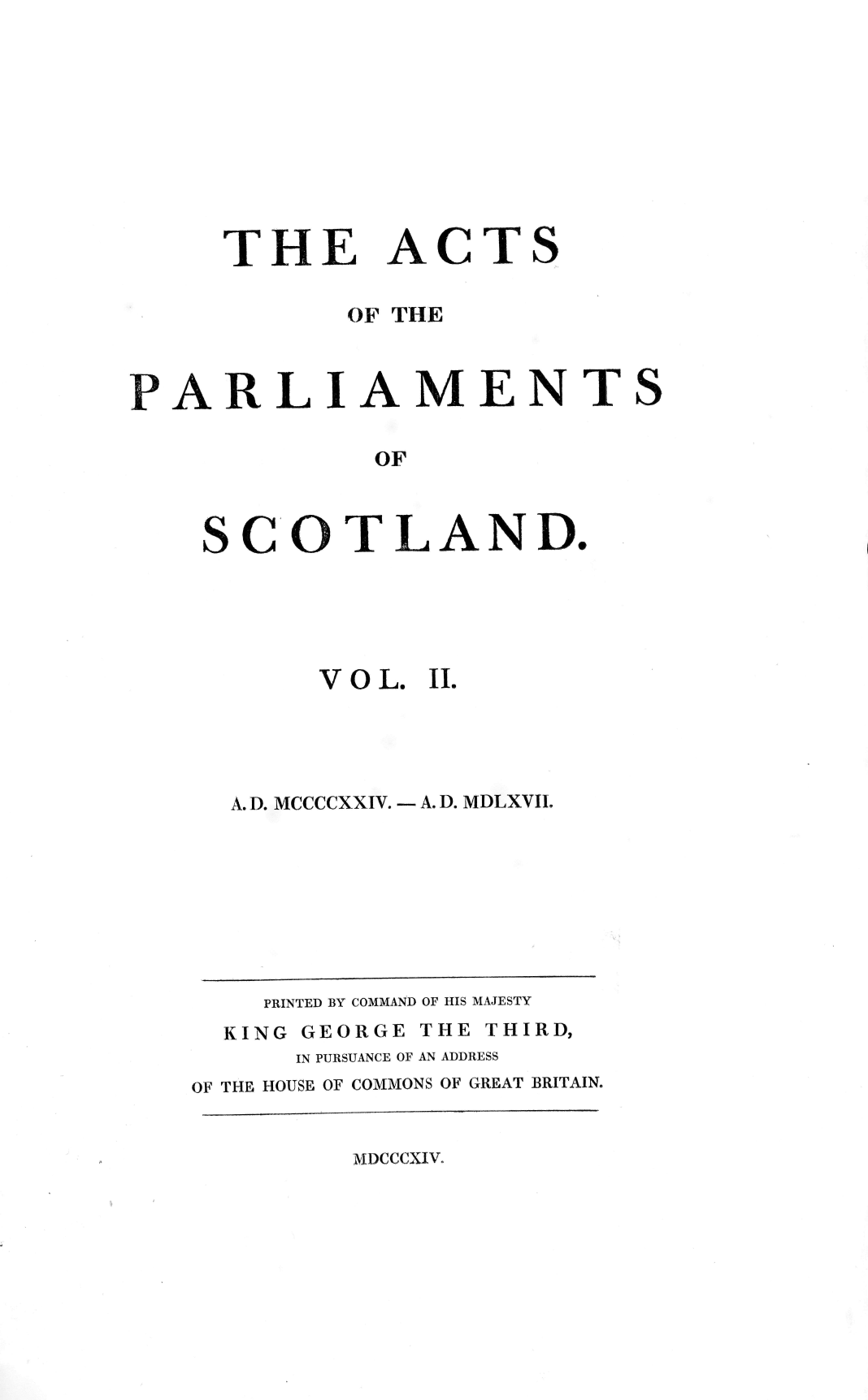 handle is hein.stair/actspsct0002 and id is 1 raw text is: 










THE


ACTS


          OF THE



ARLIAMENTS

           OF



  SCOTLAND.


VOL.


II.


A. D. MCCCCXXIV. - A. D. MDLXVII.


    PRINTED BY COMMAND OF HIS MAJESTY
  KING GEORGE THE THIRD,
      IN PURSUANCE OF AN ADDRESS
OF THE HOUSE OF COMMONS OF GREAT BRITAIN.


MDCCCXIV.


P


