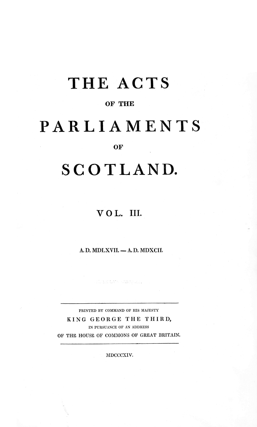 handle is hein.stair/actspsct0003 and id is 1 raw text is: 











THE


ACTS


          OF THE



ARLIAMENTS

           OF



  SCOTLAND.


VOL.


III.


A. D. MDLXVII. - A.D. MDXCII.


    PRINTED BY COMMAND OF HIS MAJESTY
  KING GEORGE THE THIRD,
      IN PURSUANCE OF AN ADDRESS
OF THE HOUSE OF COMMONS OF GREAT BRITAIN.


MDCCCXIV.


P


