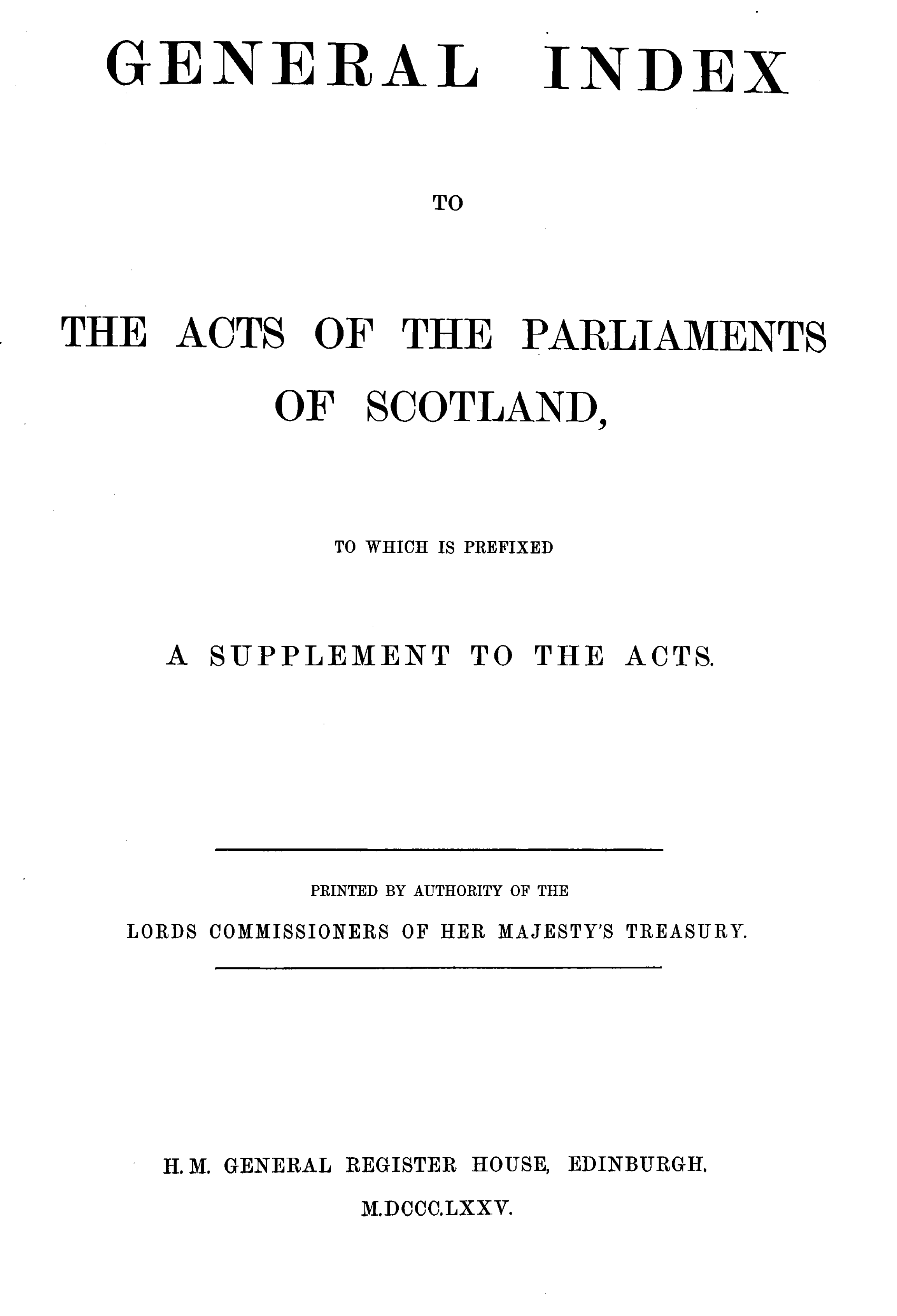 handle is hein.stair/actspsct0012 and id is 1 raw text is: 
ENERAAL


INDEX


                  TO



THE   ACTS  OF   THE  PARLIAMENTS

          OF   SCOTLAND,



             TO WHICH IS PREFIXED


     A SUPPLEMENT   TO THE  ACTS.






            PRINTED BY AUTHORITY OF THE
   LORDS COMMISSIONERS OF HIER MAJESTY'S TREASURY.


