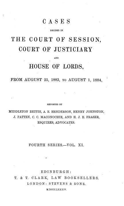 handle is hein.stair/cdcjhl0011 and id is 1 raw text is: 




CASES

   DECIDED IN


THE COURT OF


SESSION,


COURT OF JUSTICIARY

             AND

    HOUSE   OF  LORDS,


FROM  AUGUST 25, 1883, To AUGUST 1, 1884,





              REPORTED BY

MIDDLETON RETTIE, A. E. HENDERSON, HENRY JOHNSTON,
  J. PATTEN, C. C. MACONOCHIE, AND H. J. E. FRASER,
           ESQUIRES, ADVOCATES.


     FOURTH SERIES.-VOL. XI.






          EDINBURGH:
T. & T. CLARK, LAW BOOKSELLERS.
     LONDON: STEVENS & SONS.


M.DCCC.LXXXIV.


