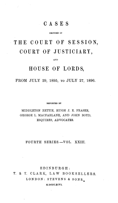 handle is hein.stair/cdcjhl0023 and id is 1 raw text is: 




CASES

  DECIDED IN


THE   COURT OF


SESSION,


  COURT OF JUSTICIARY,

               AND

      HOUSE OF LORDS,


 FROM JULY 29, 1895, TO JULY 27, 1896.





            REPORTED BY

   MIDDLETON RETTIE, HUGH J. E. FRASER,
   GEORGE L. MACFARLANE, AND JOHN BOYD,
         ESQUIRES, ADVOCATES.





     FOURTH SERIES.-VOL. XXIII.






          EDINBURGH:
T. & T. CLARK, LAW BOOKSELLERS.
     LONDON: STEVENS & SONS.
            M.DCCC.XCVI.


