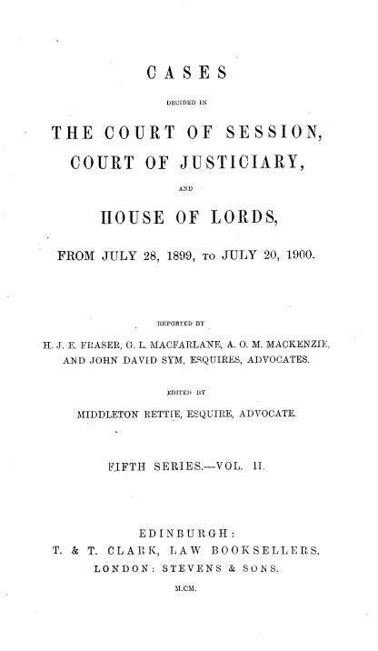handle is hein.stair/cdcscj0002 and id is 1 raw text is: CASES

DECIDED IN
THE COURT OF SESSION,
COURT OF JUSTICIARY,
AND
HOUSE OF LORDS,
FROM JULY 28, 1899, TO JULY 20, 1900.
REPORTED BY
H. J. E. FRASER, G. L. MACFARLANE, A. 0. M. MACKENZIE,
AND JOHN DAVID SYM, ESQUIRES, ADVOCATES.
EDITED BY
MIDDLETON RETTIE, ESQUIRE, ADVOCATE.

FIFTH SERIES.-VOL. II.
EDINBURGH:
T. & T. CLARK, LAW BOOKSELLERS.
LONDON: STEVENS & SONS.

M.CM.


