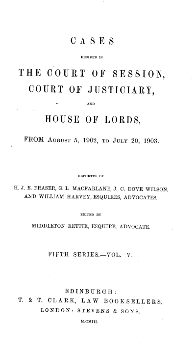 handle is hein.stair/cdcscj0005 and id is 1 raw text is: CASE S
DECIDED IN
THE COURT OF SESSION,
COURT OF JUSTICIARY,
AND
HOUSE OF LORDS,
FROM AUGUST 5, 1902, TO JuLY 20, 1903.
REPORTED BY
H. J. E. FRASER, G. L. MACFARLANE, J. C. DOVE. WILSON,
AND WILLIAM HARVEY, ESQUIRES, ADVOCATES.
EDITED BY
MIDDLETON RETTIE, ESQUIRE, ADVOCATE.

FIFTH SERIES.-VOL. V.
EDINBURGH:
T. & T. CLARK, LAW BOOKSELLERS.
LONDON: STEVENS & SONS.

M.CMIII.


