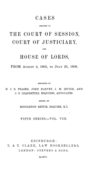 handle is hein.stair/cdcscj0008 and id is 1 raw text is: CASES
DECIDED IN
THE COURT OF SESSION,
COURT OF JUSTICIARY,
AND
HOUSE OF LORDS,
FROM AUGUST 4, 1905, TO JULY 23, 1906.
REPORTED BY
H. J. E. FRASER, JOHN HARVEY, J. M. IRVINE, AND
J. S. LEADBETTER, ESQUIRES, ADVOCATES.
EDITED BY
MIDDLETON RETTIE, ESQUIRE, K.C.

FIFTH SERIES.-VOL. VIII.
EDINBURGH:
T. & T. CLARK, LAW BOOKSELLERS.
LONDON: STEVENS & SONS.

M.cMvi.


