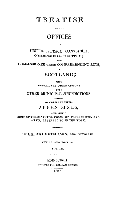 handle is hein.stair/treofjp0003 and id is 1 raw text is: TREATISE
ON TIE
OFFICES
OF
JUSTICE oF PEACE; CONSTABLE;
COMMISSIONER OF SUPPLY;
AND
COMMISSIONER UNDER COMPRE[IENDING ACTS,
IN
SCOTLAND;
WITH
OCCASIONAL OBSERVATIONS
UrON,
OTHER MUNICIPAL 'JURISDICTIONS.
'TO WHICH ARE ADDED,
APPENDIXES,
CONTAINING
SOME OF THE STATUTES, FORMS OF PROCEEDINGS, AND
WRITS, REFERRED TO IN THE WORK.
By GILBERT 1HU TCIESON, EsQ. ADVOCATE.
TIE S(F .(ON) EDI2'TIONV.
VOL. III.
EDINB.UCt:
r1INTED 10J: WILLIAM CREECU.
1809.


