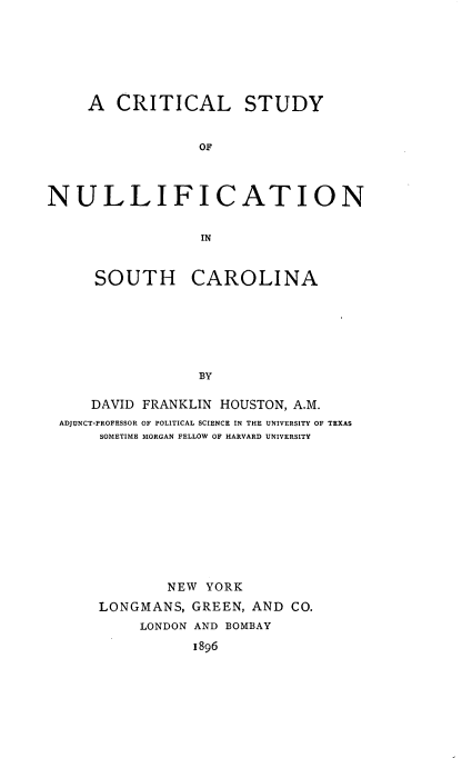 handle is hein.statecon/clsyntsh0001 and id is 1 raw text is: 






     A CRITICAL STUDY


                 OF




NULLIFICATION


                 IN


     SOUTH CAROLINA






                 BY

     DAVID FRANKLIN HOUSTON, A.M.
 ADJUNCT-PROFESSOR OF POLITICAL SCIENCE IN THE UNIVERSITY OF TEXAS
      SOMETIME MORGAN FELLOW OF HARVARD UNIVERSITY











              NEW YORK
      LONGMANS, GREEN, AND CO.
          LONDON AND BOMBAY
                 1896


