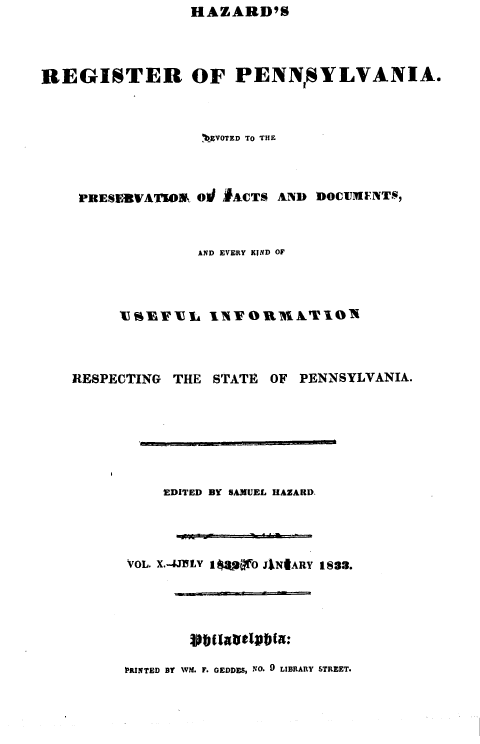 handle is hein.statereports/hazrgpa0010 and id is 1 raw text is: HAZARD'S


REGISTER OF PENNSYLVANIA.



                 ,bVO'rD To THR




    PRESBVATIO& Od ,IACTS AND DOCUMFNT-,



                 AND EVERY KIND OF




        V % TL INTOU1XIATION


RESPECTING THE STATE


OF PENNSYLVANIA.


    EDITED BY SAMUEL HAZARD.




VOL. X.-4JJLY 1 RF0 JlNIARY 183.


PRINTED BY WM. F. GEDDES, NO. 0 LIBRARY STREET.


'j_   .      ,.     ! I


I -- - - - - - -


vbil~lvbi9#*{



