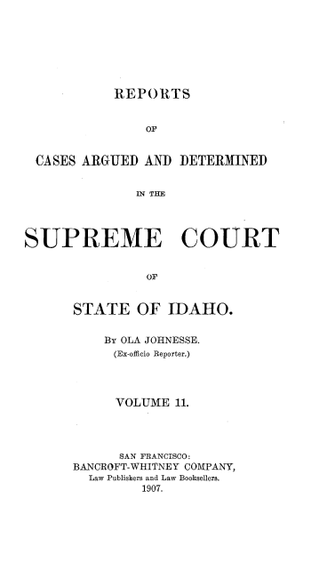 handle is hein.statereports/rcdetid0011 and id is 1 raw text is: 







            REPORTS


                OF


 CASES ARGUED AND DETERMINED


               IN THE




SUPREME COURT


                OF


      STATE OF IDAHO.


    By OLA JOHNESSE.
    (Ex-officio Reporter.)




      VOLUME 11.




      SAN FRANCISCO:
BANCROFT-WHITNEY COMPANY,
  Law Publiskers and Law Booksellers.
         1907.


