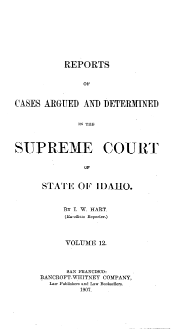 handle is hein.statereports/rcdetid0012 and id is 1 raw text is: 










           REPORTS


               OF


CASES ARGUED AND DETERMINED


              IN THE




SUPREME COURT


                OF


      STATE OF IDAHOi


     By I. W. HART.
     (Ex-officio Reporter.)




     VOLUME 12.




     SAN FRANCISCO:
BANCROFT-WHITNEY COMPANY,
  Law Publishers and Law Booksellers.
         1907.


