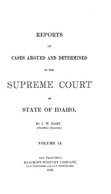 handle is hein.statereports/rcdetid0014 and id is 1 raw text is: 









           REPORTS


                OF



  CASES ARGUED AND DETERMINED


              IN THE




SUPREME COURT


                OF



      STATE OF IDAHO.


     BY I. W. HART.
     (Ex-officio Reporter.)




     VOLUME 14.



     SAN FRANCISCO:
BANCROFT-WIIITNEY COMPANY,
LAW PUBLISHERS AND LAW BOOKSELLERS.
         1908.


