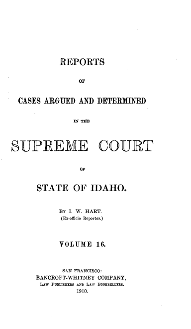 handle is hein.statereports/rcdetid0016 and id is 1 raw text is: 










           REPORTS


                OF



  CASES ARGUED AND DETERMINED


               IN THE




SUPR ME COURT


                OF


      STATE OF IDAHO.


By I. W. HART.
(Ex-officio Reporter.)


VOLUME


      SAN FRANCISCO:
BANCROFT-WHITNEY COMPANY,
LAW PUBLISHERS AND LAW BOOKSELLERS.
          1910.


