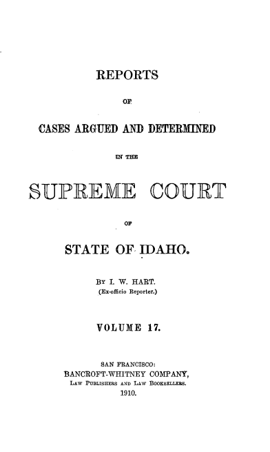 handle is hein.statereports/rcdetid0017 and id is 1 raw text is: 








           REPORTS


                OF


  CASES ARGUED AND DETERMINED


              WN TIM




SUPREME COURT


                Oi


STATE OF IDAHO



      BY I. W. HART.
      (Ex-officio Reporter.)




      VOLUME  17.



      SAN FRANCISCO:
BANCROFT-WHITNEY COMPANY,
LAW PUBLISHERS AND LAW BOOKSELLERS.
          1910.


