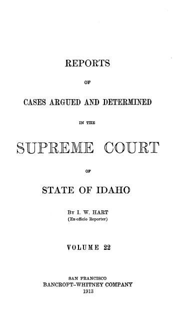 handle is hein.statereports/rcdetid0022 and id is 1 raw text is: 









          REPORTS


              OF


 CASES ARGUED AND DETERMINED


             IN THE




SUPREME COURT


              OF


     STATE OF IDAHO


     By I. W. HART
     (Ex-officio Reporter)




     VOLUME 22




     SAN FRANCISCO
BANCROFT-WHITNEY COMPANY
        1913


