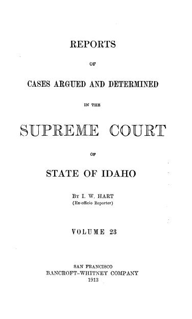 handle is hein.statereports/rcdetid0023 and id is 1 raw text is: 





          REPORTS


              OF


 CASES ARGUED AND DETERMINED


             IN TIIE




SUPREME COURT


              OF


     STATE OF IDAHO


By I. W. HART
(Ex-officio Reporter)


VOLUME


      SAN FRANCISCO
BANCROFT-WHITNEY COMPANY
         1913


