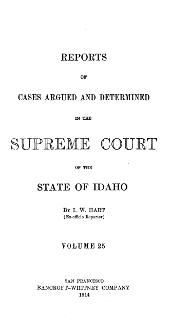 handle is hein.statereports/rcdetid0025 and id is 1 raw text is: 








          REPORTS


              or


 CASES ARGUED AND DETERMINED


             In TIE




SUPREME COURT


             OF THE


STATE


OF IDAHO


     By I. W. HART
     (Ex-officio Reporter)




     VOLUME 25




     SAN FRANCISCO
BANCROFT-WHITNEY COMPANY
         1914



