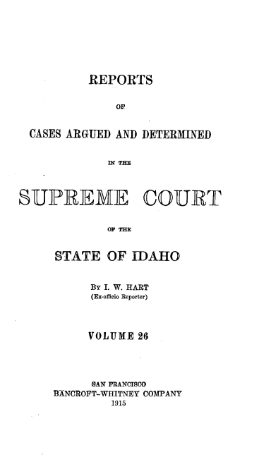 handle is hein.statereports/rcdetid0026 and id is 1 raw text is: 







          REPORTS


              OF


  CASES ARGUED AND DETERMINED


             IN THE



SUPREME COURT


             OF' THE


STATE


OF IDAHO


      By I. W. HART
      (Ex-officio Reporter)



      VOLUME 26




      SAN FRANCISCO
1ANCROFT-WHITNEY COMPANY
         1915


