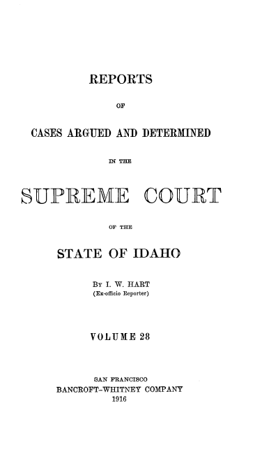 handle is hein.statereports/rcdetid0028 and id is 1 raw text is: 








          REPORTS


              OF


 CASES ARGUED AND DETERMINED


             Dq THE




SUPREME COURT


             OF THE


STATE


OF IDAHO


     By I. W. HART
     (Ex-officio Reporter)




     VOLUME 28




     SAN FRANCISCO
BANCROFT-WHITNEY COMPANY
        1916


