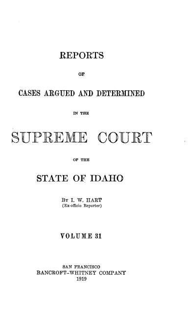 handle is hein.statereports/rcdetid0031 and id is 1 raw text is: 








          REPORTS


              o,


 CASES ARGUED AND DETERMINED


             IN THE




SUPIREME COURT


             OF THE


STATE OF IDAHO


     By I. W. HART
     (Ex-officio Reporter)





     VOLUME 31




     SAN FRANCISCO
BANCROFT-WHITNEY COMPANY
         1919


