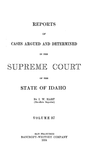 handle is hein.statereports/rcdetid0037 and id is 1 raw text is: 






          REPORTS


              OF


 CASES ARGUED AND DETERMINED


             IN .TE




SUPREME COURT


             OF THE


     STATE OF IDAHO


     By I. W. HART
     (Ex-officio Reporter)




     VOLUM1E 37




     SAN FRANCISCO
BANCROFT-WHITNEY COMPANY
        1924


