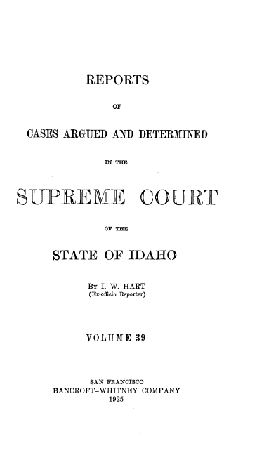 handle is hein.statereports/rcdetid0039 and id is 1 raw text is: 








          REPORTS


              OF


  CASES ARGUED AND DETERMINED


             IN THE




SUPREME COURT


             OF THE


     STATE OF IDAHO


     By I. W. HART
     (Ex-offieio Reporter)




     VOLUME 39




     SAN FRANCISCO
BANCROFT-WHITNEY COMPANY
        1925


