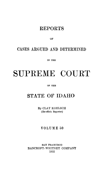 handle is hein.statereports/rcdetid0050 and id is 1 raw text is: 







          REPORTS


              OF


 CASES ARGUED AND DETERMINED


             IN THE




SUPREME COURT


             OF THE


STATE


OF IDAHO


    By CLAY KOELSCH
    (Ex-offieio Reporter)




    VOLUME 50




      SAN FRANCISCO
BANCROFT-WHITNEY COMPANY
        1932


