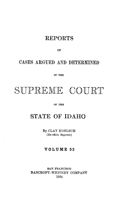 handle is hein.statereports/rcdetid0053 and id is 1 raw text is: 









          REPORTS


              OF


  CASES ARGUED AND DETERMINED


             IN THE




SUPREME COURET


             OF THE


     STATE OF IDAHO


    By CLAY KOELSCH
    (Ex-officio Reporter)



    VOLUME 53




      BAN FRANCISCO
BANCROFT-WHITNEY COMPANY
         1934


