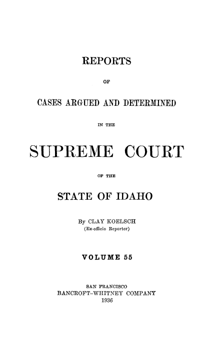 handle is hein.statereports/rcdetid0055 and id is 1 raw text is: 








          REPORTS


              OF


 CASES ARGUED AND DETERMINED


             IN THE




SUPREME COURT


             OF THE


STATE


OF IDAHO


    By CLAY KOELSCH
    (Ex-officio Reporter)



    VOLUME 55



      SAN FRANCISCO
BANCROFT-WHITNEY COMPANY
         1936


