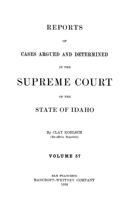 handle is hein.statereports/rcdetid0057 and id is 1 raw text is: 





         REPORTS


              OF



 CASES ARGUED AND DETERMINED


             IN THE



SUPREME COURT


             OF THE



      STATE OF IDAHO


    By CLAY KOELSCH
    (Ex-officio Reporter)




    VOLUME 57




    SXN FRANCISCO
BANCROFT-WHITNEY COMPANY
        1938


