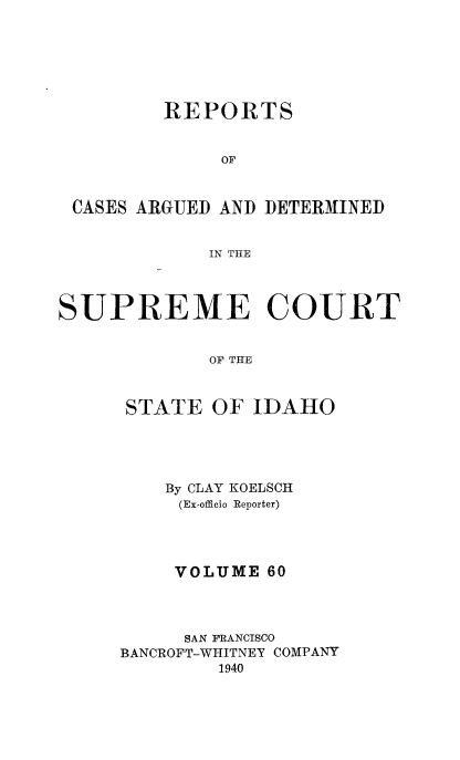 handle is hein.statereports/rcdetid0060 and id is 1 raw text is: 






         REPORTS


              OF



 CASES ARGUED AND DETERMINED


             IN THE




SUPREME COURT


             OF THE



      STATE OF IDAHO


    By CLAY KOELSCH
    (Ex-officio Reporter)




    VOLUME 60




    SAN FRANCISCO
BANCROFT-WHITNEY COMPANY
        1940


