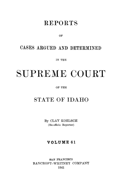 handle is hein.statereports/rcdetid0061 and id is 1 raw text is: 





         REPORTS


              OF


 CASES ARGUED AND DETERMINED


             IN THE




SUPREME COURT


             OF THE



      STATE OF IDAHO


    By CLAY KOELSCH
    (Ex-officio Reporter)




    VOLUME 61




    SAN FRANCISCO
BANCROFT-WHITNEY COMPANY
        1941


