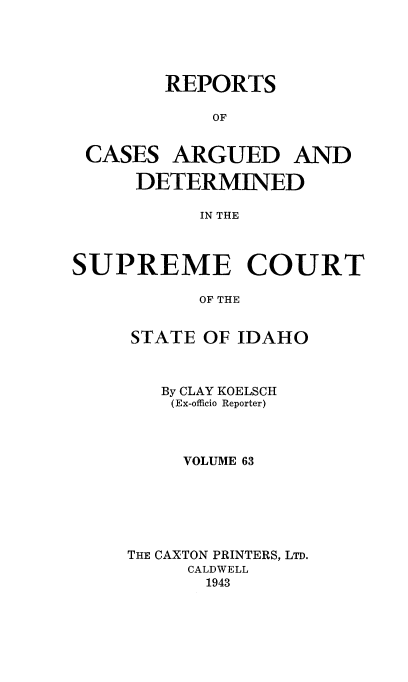 handle is hein.statereports/rcdetid0063 and id is 1 raw text is: 





REPORTS

    OF


CASES


ARGUED AND


     DETERMINED

           IN THE



SUPREME COURT

           OF THE


STATE OF IDAHO



   By CLAY KOELSCH
   (Ex-officio Reporter)



     VOLUME 63






THE CAXTON PRINTERS, LTD.
     CALDWELL
       1943


