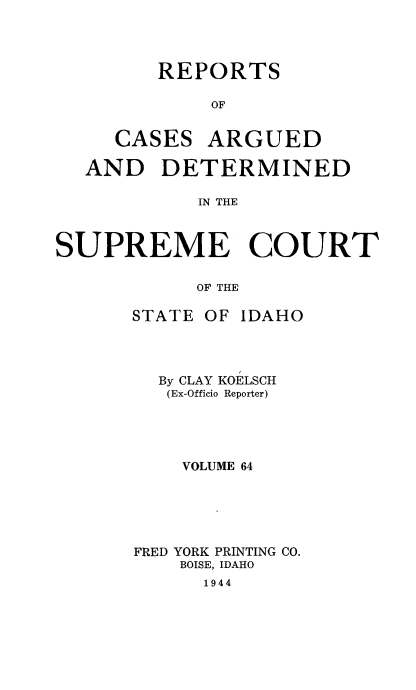 handle is hein.statereports/rcdetid0064 and id is 1 raw text is: 




REPORTS

    OF


CASES


ARGUED


  AND DETERMINED

            IN THE



SUPREME COURT

            OF THE


STATE OF IDAHO




  By CLAY KOELSCH
  (Ex-Officio Reporter)





    VOLUME 64





FRED YORK PRINTING CO.
    BOISE, IDAHO
      1944


