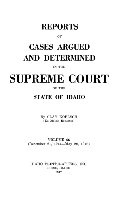 handle is hein.statereports/rcdetid0066 and id is 1 raw text is: 





    REPORTS

         OF


CASES ARGUED


    AND DETERMINED

             IN THE



SUPREME COURT
             OF THE


  STATE OF IDAHO




    By CLAY KOELSCH
    (Ex-Officio Reporter)




      VOLUME 66
(December 21, 1944-May 28, 1946)




IDAHO PRINTCRAFTERS, INC.
      BOISE, IDAHO
        1947


