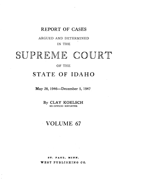 handle is hein.statereports/rcdetid0067 and id is 1 raw text is: 





REPORT OF CASES


       ARGUED AND DETERMINED
             IN THE


SUPREME COURT

             OF THE


STATE


OF IDAHO


May 28, 1946-December 5, 1947


   By CLAY KOELSCH
     EX-OFFICIO REPORTER



   VOLUME 67







   ST. PAUL, MINN.
   WEST PUBLISHING CO.


