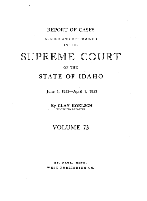 handle is hein.statereports/rcdetid0073 and id is 1 raw text is: 






        REPORT OF CASES

        ARGUED AND DETERMINED
             IN THE


SUPREME COURT

             OF THE

      STATE   OF  IDAHO


        June 5, 1952-April 1, 1953


        By CLAY KOELSCH
           EX-OFFICIO REPORTER




           VOLUME  73







           ST. PAUL, MINN.
        WEST PUBLISHING CO.


