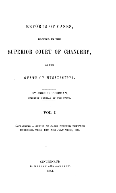 handle is hein.statereports/rctchanms0001 and id is 1 raw text is: 







         REPORTS OF CASES,



               DECIDED IN THE



SUPERIOR COURT OF CHANCERY,



                  OF THE



        STATE OF, MISSIS'SIPPI.




            BY JOHN D. FREEMAN,
          ATTORNEY GENERAL OF THE STATE.




                 VOL. I.



   CONTAINING A SERIES OF CASES DECIDED BETWEEN
      DECEMBER TERM 1839, AND JULY TERM, 1843.


     CINCINNATI:
E. NORGAN AND CONPANY.
        1844.


