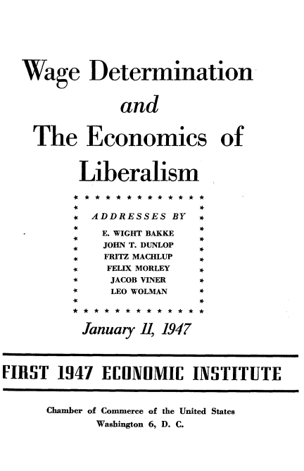 handle is hein.tera/arco0001 and id is 1 raw text is: 





  Wage Determination-


               and


    The Economics of


          Liberalism



          9' ADDRESSES BY *
             E. WIGHT BAKKE
             JOHN T. DUNLOP  .
             FRITZ MACHLUP  *
             FELIX MORLEY *
             JACOB VINER *
             LEO WOLMAN  *



          January , 1947



FIRST 1947 EIIONOMIC INSTITUTE


      Chamber of Commerce of the United States
            Washington 6, D. C.


