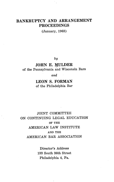 handle is hein.tera/banapr0001 and id is 1 raw text is: BANKRUPTCY AND ARRANGEMENT
PROCEEDINGS
(January, 1963)
by
JOHN E. MULDER
of the Pennsylvania and Wisconsin Bars
and
LEON S. FORMAN
of the Philadelphia Bar
JOINT COMMITTEE
ON CONTINUING LEGAL EDUCATION
OF THE
AMERICAN LAW INSTITUTE
AND THE
AMERICAN BAR ASSOCIATION
Director's Address
133 South 36th Street
Philadelphia 4, Pa.


