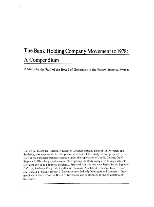 handle is hein.tera/bnkhocv0001 and id is 1 raw text is: 















The Bank Holding Company Movement to 1978:


A Compendium


A Study by the Staff of the Board of Governors of the Federal Reserve System


























Robert A. Eisenbeis, Associate Research Division Officer, Division of Research and
Statistics, was responsible for the general direction of this study. It was prepared by the
staff of the Financial Structure Section under the supervision of Joe M. Cleaver, Chief.
Stephen A. Rhoades played a major role in getting the study completed through valuable
technical advice and editorial assistance. Principal contributors were James Burke, Timothy
J. Curry, Anthony W. Cyrnak, Cynthia A. Glassman, Stephen A. Rhoades, John T. Rose,
and Donald T. Savage. Robert J. Lawrence provided helpful insights and comments. Other
members of the staff of the Board of Governors also contributed to the completion of
this study.


