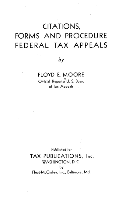 handle is hein.tera/cfpfta0001 and id is 1 raw text is: CITATIONS,
FORMS AND PROCEDURE

FEDERAL

TAX APPEALS

by

FLOYD E. MOORE
Official Reporter U. S. Board
of Tax Appeals
Published for
TAX PUBLICATIONS,
WASHINGTON, D. C.
by

Fleet-McGinley, Inc., Baltimore, Md.

Inc.


